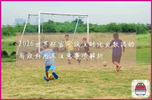 2026世界杯官方投注时比分数据的有效利用及注意事项解析